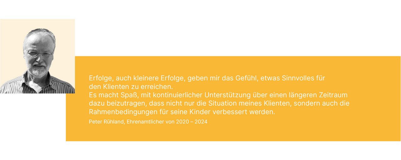 Erfolge, auch kleinere Erfolge, geben mir das Gefühl, etwas Sinnvolles für den Klienten zu erreichen. Es macht Spaß, mit kontinuierlicher Unterstützung über einen längeren Zeitraum dazu beizutragen, dass nicht nur die Situation meines Klienten, sondern auch die Rahmenbedingungen für seine Kinder verbessert werden. Peter Rühland, Ehrenamtlicher seit 2020